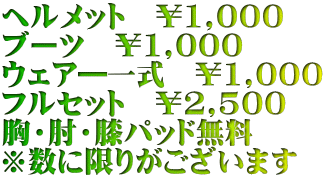 ヘルメット　￥1,000 ブーツ　￥1,000 ウェア―一式　￥1,000 フルセット　￥2,500 胸・肘・膝パッド無料 ※数に限りがございます